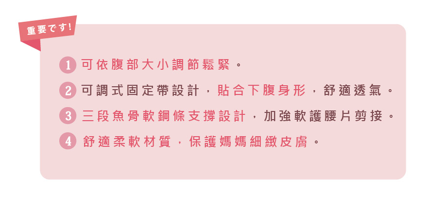 重要資訊:1、可以腹部大小調節鬆緊。2、可調式固定帶設計，貼合下腹身型，舒適透氣。3、三段魚骨軟鋼條支撐設計，加強軟護腰片剪接4、舒適柔軟材質，保護媽媽細緻皮膚。